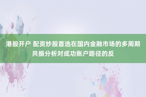 港股开户 配资炒股首选在国内金融市场的多周期共振分析对成功账户路径的反
