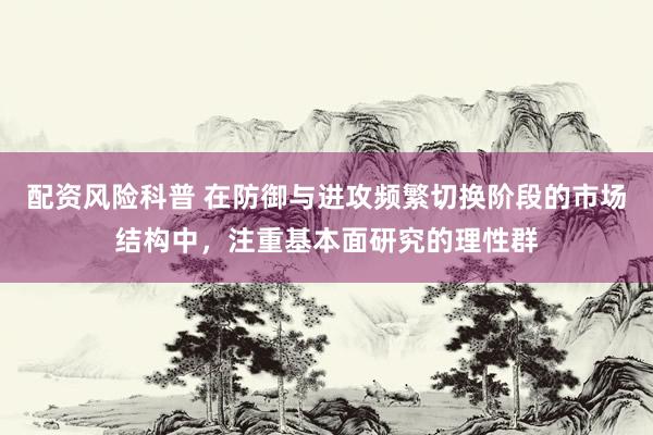 配资风险科普 在防御与进攻频繁切换阶段的市场结构中,注重基本面研究的理性群