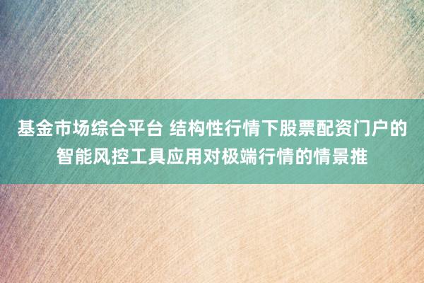 基金市场综合平台 结构性行情下股票配资门户的智能风控工具应用对极端行情的情景推