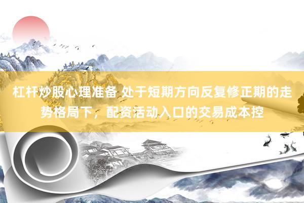 杠杆炒股心理准备 处于短期方向反复修正期的走势格局下,配资活动入口的交易成本控
