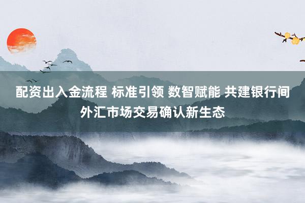 配资出入金流程 标准引领 数智赋能 共建银行间外汇市场交易确认新生态