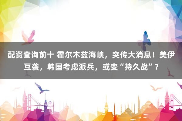 配资查询前十 霍尔木兹海峡，突传大消息！美伊互袭，韩国考虑派兵，或变“持久战”？