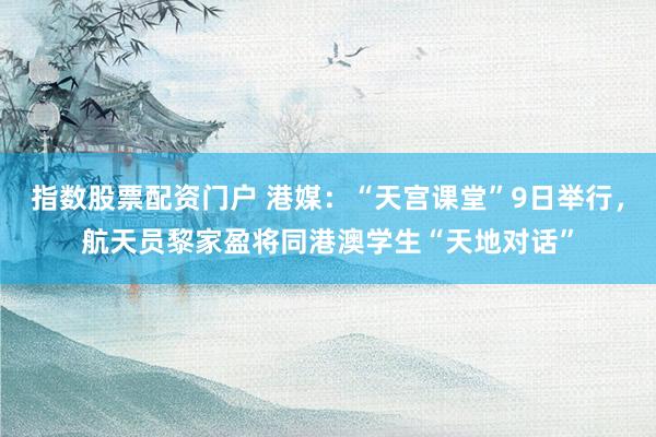 指数股票配资门户 港媒：“天宫课堂”9日举行，航天员黎家盈将同港澳学生“天地对话”