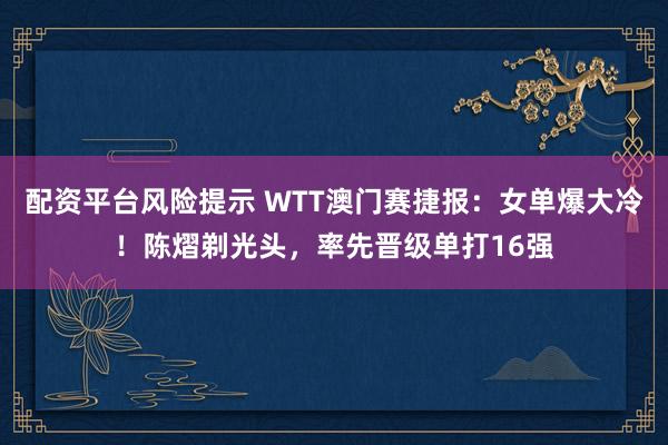 配资平台风险提示 WTT澳门赛捷报：女单爆大冷！陈熠剃光头，率先晋级单打16强