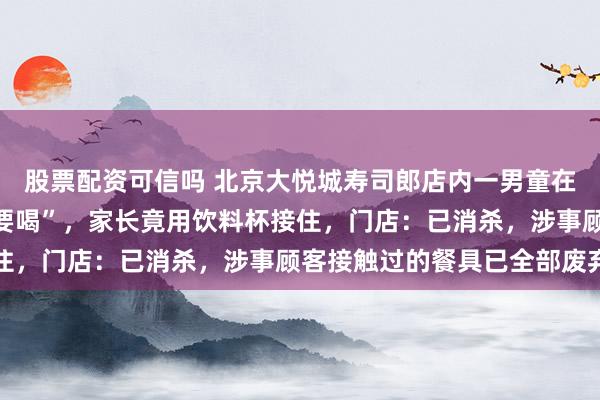 股票配资可信吗 北京大悦城寿司郎店内一男童在座位上小便并喊话“谁要喝”，家长竟用饮料杯接住，门店：已消杀，涉事顾客接触过的餐具已全部废弃