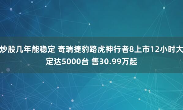 炒股几年能稳定 奇瑞捷豹路虎神行者8上市12小时大定达5000台 售30.99万起