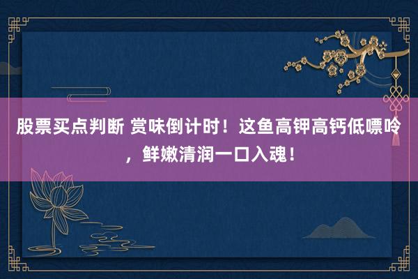 股票买点判断 赏味倒计时！这鱼高钾高钙低嘌呤，鲜嫩清润一口入魂！