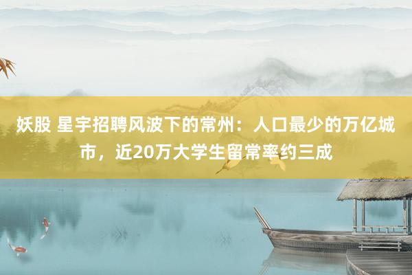 妖股 星宇招聘风波下的常州：人口最少的万亿城市，近20万大学生留常率约三成