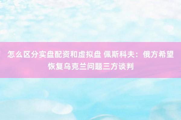 怎么区分实盘配资和虚拟盘 佩斯科夫：俄方希望恢复乌克兰问题三方谈判