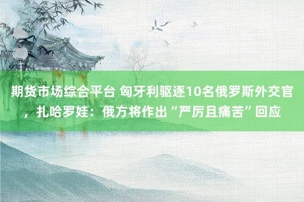 期货市场综合平台 匈牙利驱逐10名俄罗斯外交官，扎哈罗娃：俄方将作出“严厉且痛苦”回应