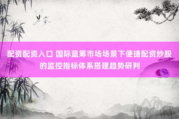 配资配资入口 国际蓝筹市场场景下便捷配资炒股的监控指标体系搭建趋势研判