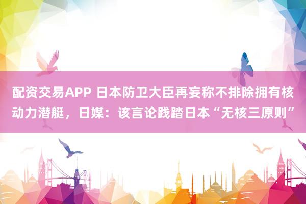 配资交易APP 日本防卫大臣再妄称不排除拥有核动力潜艇，日媒：该言论践踏日本“无核三原则”