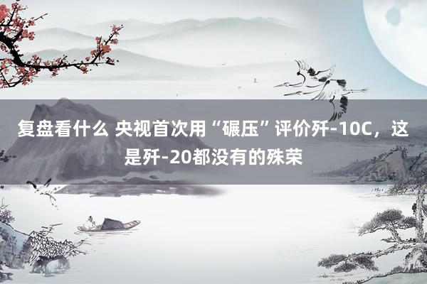 复盘看什么 央视首次用“碾压”评价歼-10C，这是歼-20都没有的殊荣