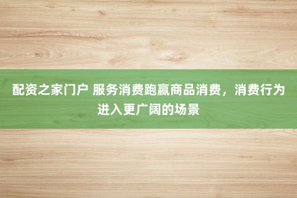 配资之家门户 服务消费跑赢商品消费，消费行为进入更广阔的场景