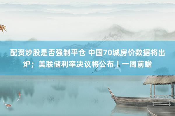 配资炒股是否强制平仓 中国70城房价数据将出炉；美联储利率决议将公布丨一周前瞻