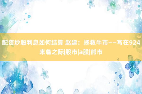 配资炒股利息如何结算 赵建：拯救牛市——写在924来临之际|股市|a股|熊市