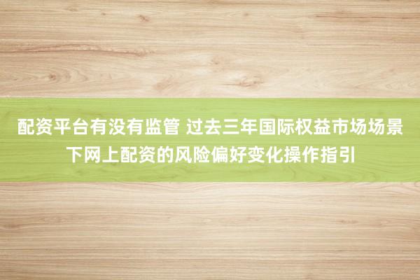 配资平台有没有监管 过去三年国际权益市场场景下网上配资的风险偏好变化操作指引