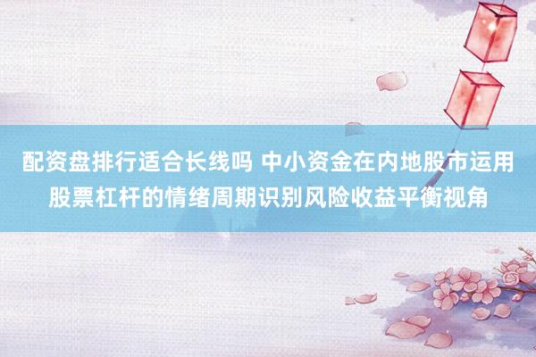 配资盘排行适合长线吗 中小资金在内地股市运用股票杠杆的情绪周期识别风险收益平衡视角