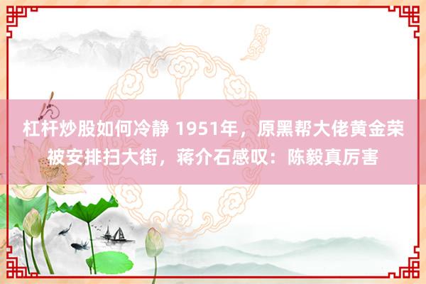 杠杆炒股如何冷静 1951年，原黑帮大佬黄金荣被安排扫大街，蒋介石感叹：陈毅真厉害