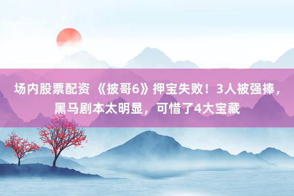 场内股票配资 《披哥6》押宝失败！3人被强捧，黑马剧本太明显，可惜了4大宝藏
