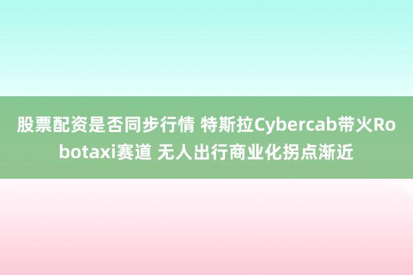 股票配资是否同步行情 特斯拉Cybercab带火Robotaxi赛道 无人出行商业化拐点渐近