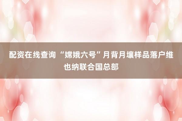 配资在线查询 “嫦娥六号”月背月壤样品落户维也纳联合国总部