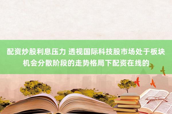 配资炒股利息压力 透视国际科技股市场处于板块机会分散阶段的走势格局下配资在线的