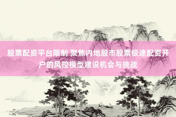 股票配资平台限制 聚焦内地股市股票极速配资开户的风控模型建设机会与挑战