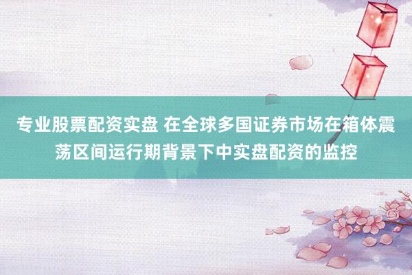 专业股票配资实盘 在全球多国证券市场在箱体震荡区间运行期背景下中实盘配资的监控