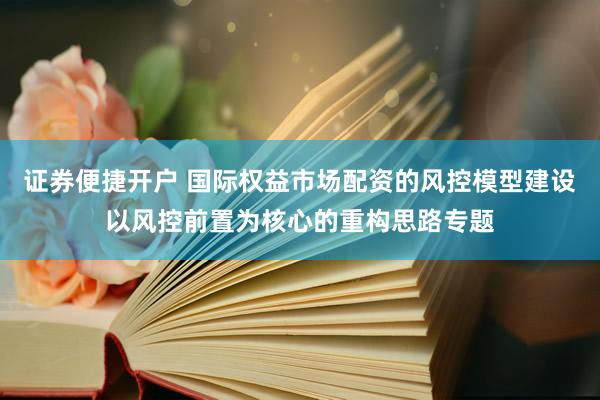 证券便捷开户 国际权益市场配资的风控模型建设以风控前置为核心的重构思路专题