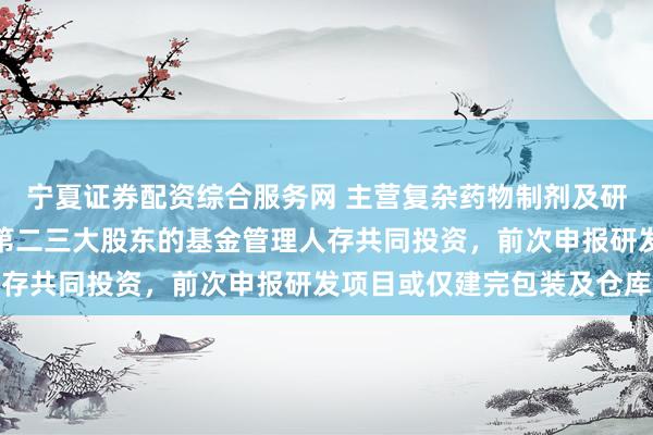 宁夏证券配资综合服务网 主营复杂药物制剂及研发服务营收逐年增长，第二三大股东的基金管理人存共同投资，前次申报研发项目或仅建完包装及仓库