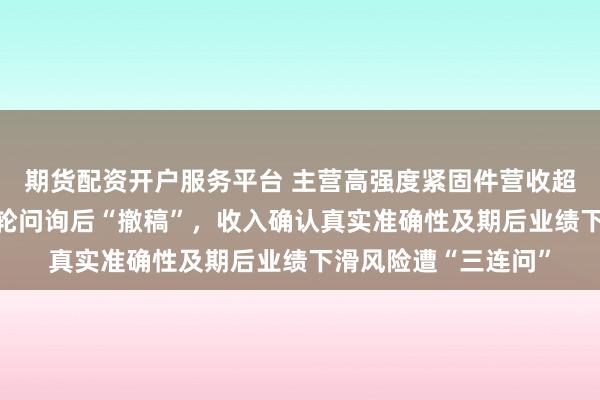 期货配资开户服务平台 主营高强度紧固件营收超12亿元，北交所三轮问询后“撤稿”，收入确认真实准确性及期后业绩下滑风险遭“三连问”