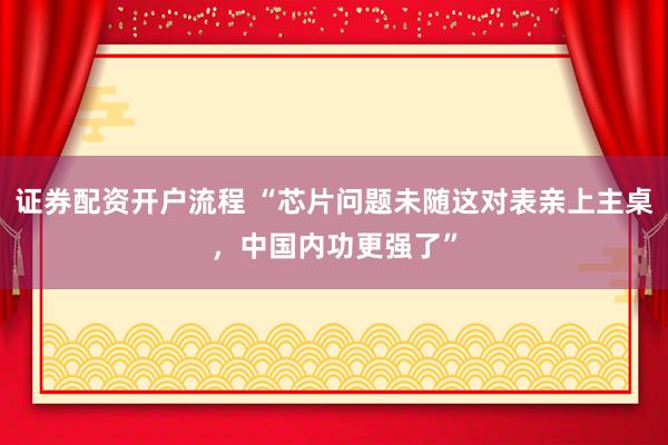 证券配资开户流程 “芯片问题未随这对表亲上主桌，中国内功更强了”