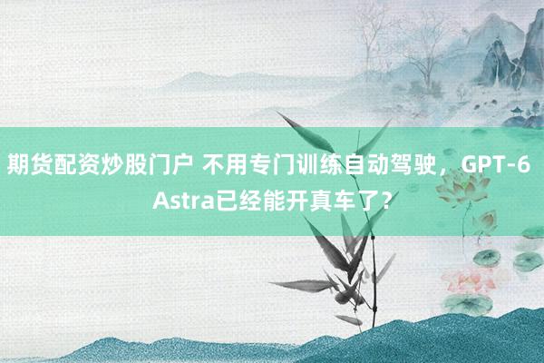 期货配资炒股门户 不用专门训练自动驾驶，GPT-6 Astra已经能开真车了？