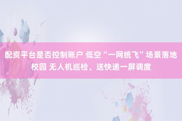配资平台是否控制账户 低空“一网统飞”场景落地校园 无人机巡检、送快递一屏调度