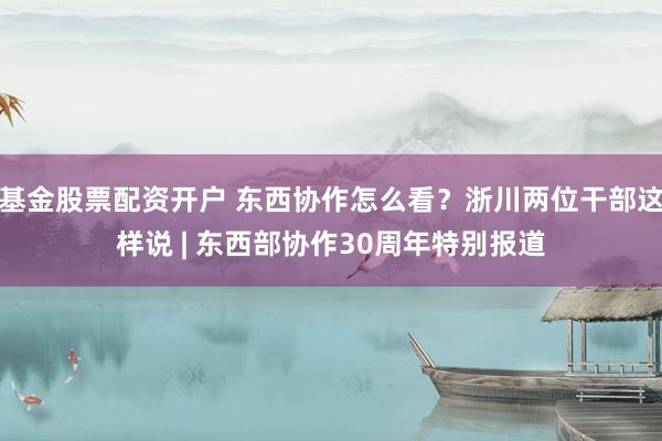 基金股票配资开户 东西协作怎么看?浙川两位干部这样说 | 东西部协作30周年特别报道