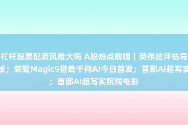 杠杆股票配资风险大吗 A股热点前瞻｜英伟达评估导入玻璃基板；荣耀Magic9搭载千问AI今日首发；首部AI超写实院线电影