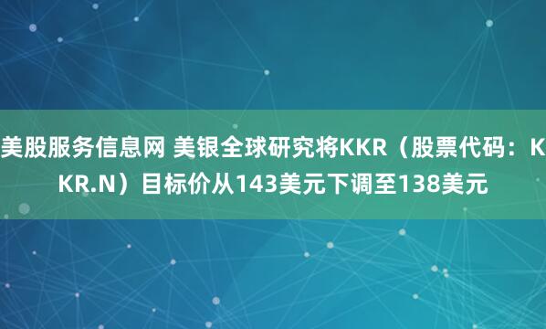 美股服务信息网 美银全球研究将KKR（股票代码：KKR.N）目标价从143美元下调至138美元
