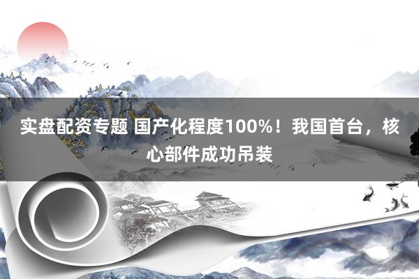实盘配资专题 国产化程度100%！我国首台，核心部件成功吊装