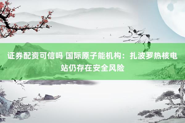 证券配资可信吗 国际原子能机构：扎波罗热核电站仍存在安全风险