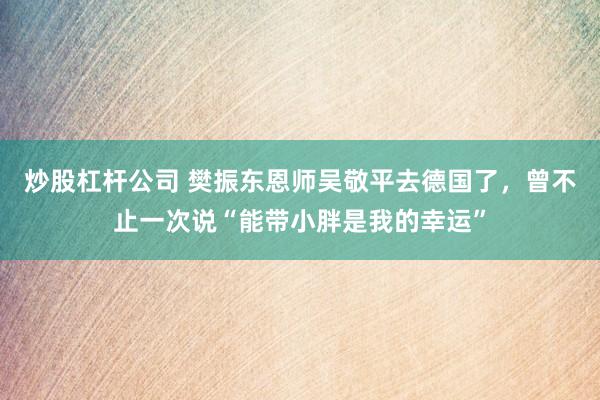 炒股杠杆公司 樊振东恩师吴敬平去德国了,曾不止一次说“能带小胖是我的幸运”