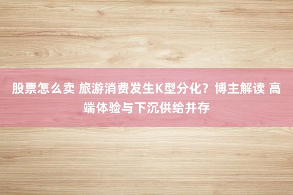 股票怎么卖 旅游消费发生K型分化？博主解读 高端体验与下沉供给并存